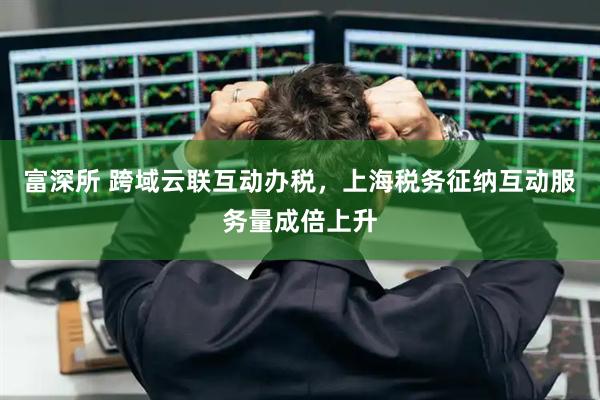 富深所 跨域云联互动办税，上海税务征纳互动服务量成倍上升