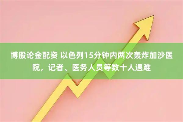 博股论金配资 以色列15分钟内两次轰炸加沙医院，记者、医务人员等数十人遇难