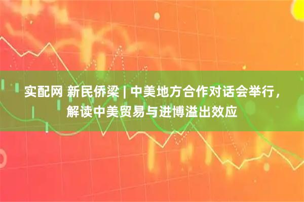 实配网 新民侨梁 | 中美地方合作对话会举行，解读中美贸易与进博溢出效应