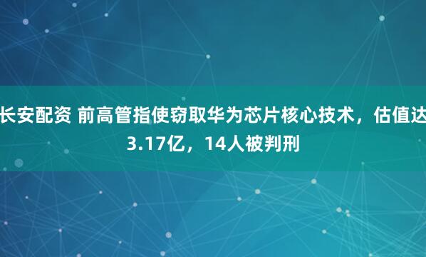 长安配资 前高管指使窃取华为芯片核心技术，估值达3.17亿，14人被判刑