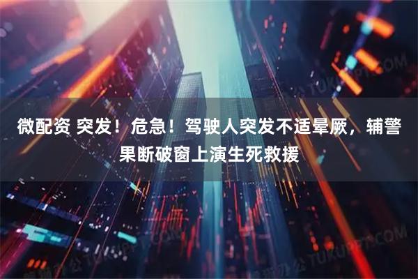 微配资 突发！危急！驾驶人突发不适晕厥，辅警果断破窗上演生死救援