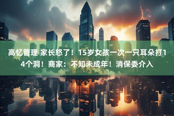 高忆管理 家长怒了！15岁女孩一次一只耳朵打14个洞！商家：不知未成年！消保委介入