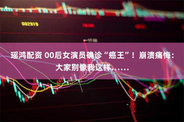瑶鸿配资 00后女演员确诊“癌王”！崩溃痛悔：大家别像我这样……