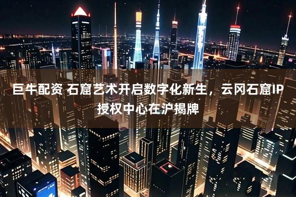 巨牛配资 石窟艺术开启数字化新生，云冈石窟IP授权中心在沪揭牌