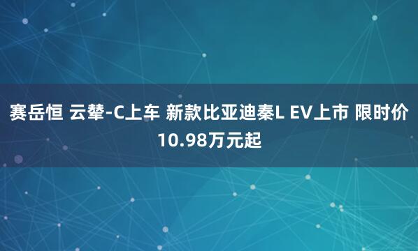 赛岳恒 云辇-C上车 新款比亚迪秦L EV上市 限时价10.98万元起