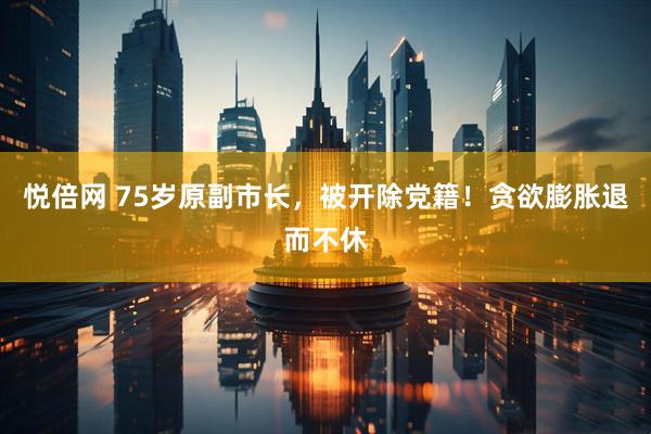悦倍网 75岁原副市长，被开除党籍！贪欲膨胀退而不休