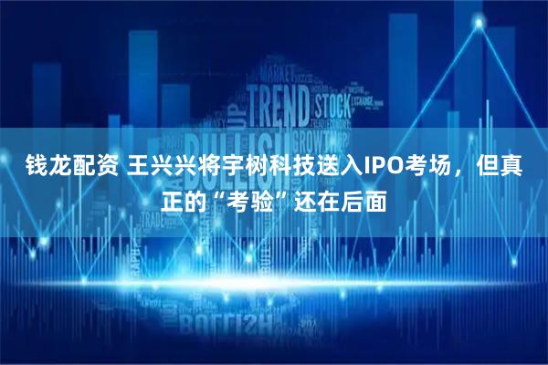 钱龙配资 王兴兴将宇树科技送入IPO考场，但真正的“考验”还在后面