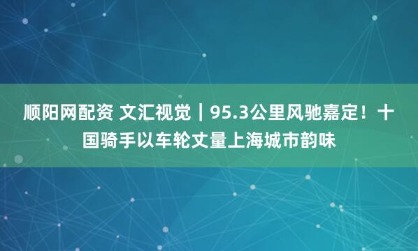 顺阳网配资 文汇视觉｜95.3公里风驰嘉定！十国骑手以车轮丈量上海城市韵味