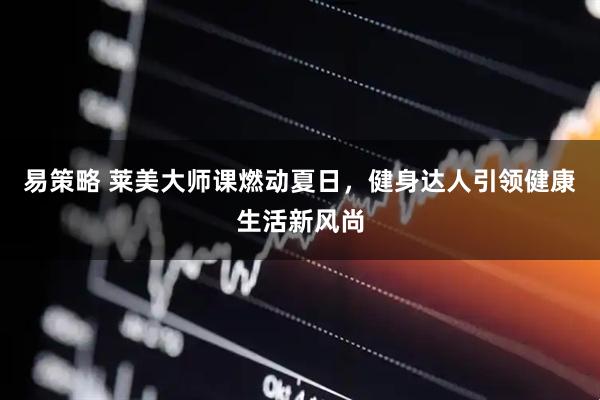 易策略 莱美大师课燃动夏日，健身达人引领健康生活新风尚