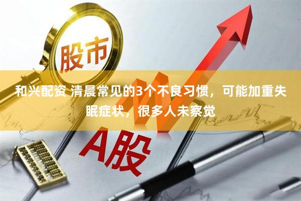 和兴配资 清晨常见的3个不良习惯，可能加重失眠症状，很多人未察觉