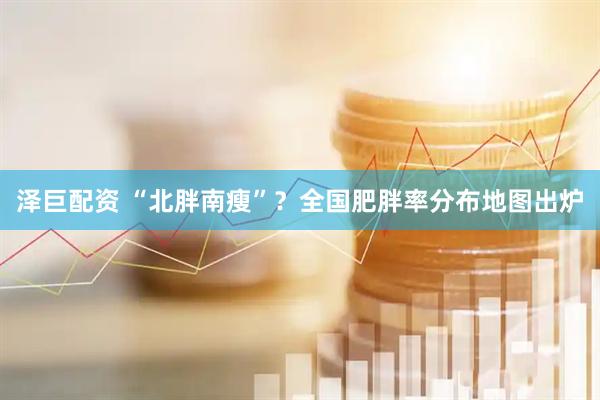 泽巨配资 “北胖南瘦”？全国肥胖率分布地图出炉