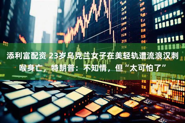添利富配资 23岁乌克兰女子在美轻轨遭流浪汉刺喉身亡，特朗普：不知情，但“太可怕了”