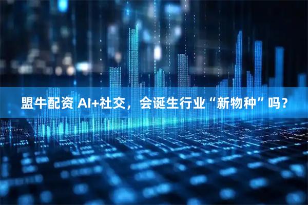盟牛配资 AI+社交，会诞生行业“新物种”吗？