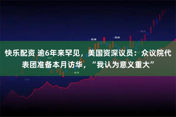 快乐配资 逾6年来罕见，美国资深议员：众议院代表团准备本月访华，“我认为意义重大”