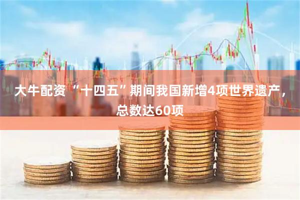 大牛配资 “十四五”期间我国新增4项世界遗产，总数达60项