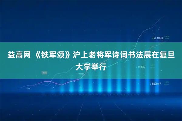 益高网 《铁军颂》沪上老将军诗词书法展在复旦大学举行