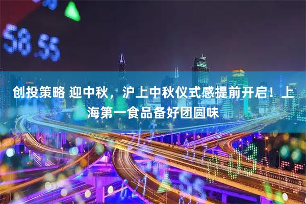 创投策略 迎中秋，沪上中秋仪式感提前开启！上海第一食品备好团圆味