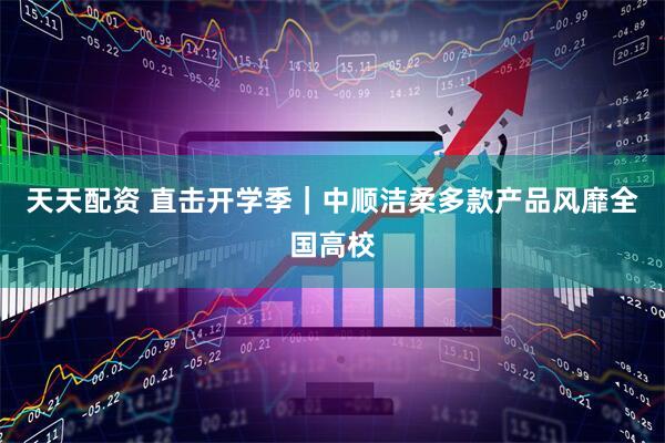 天天配资 直击开学季｜中顺洁柔多款产品风靡全国高校