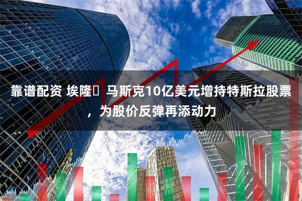 靠谱配资 埃隆・马斯克10亿美元增持特斯拉股票，为股价反弹再添动力