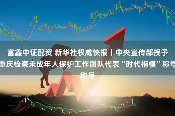 富鑫中证配资 新华社权威快报丨中央宣传部授予重庆检察未成年人保护工作团队代表“时代楷模”称号