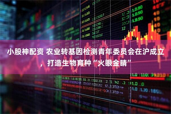 小股神配资 农业转基因检测青年委员会在沪成立，打造生物育种“火眼金睛”