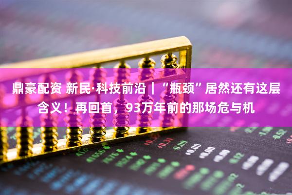 鼎豪配资 新民·科技前沿｜“瓶颈”居然还有这层含义！再回首，93万年前的那场危与机