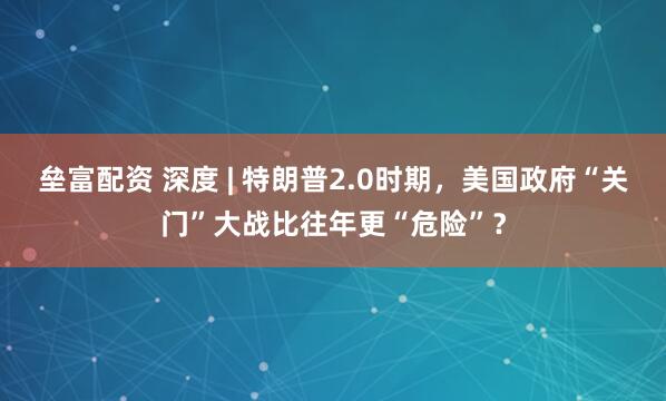 垒富配资 深度 | 特朗普2.0时期，美国政府“关门”大战比往年更“危险”？