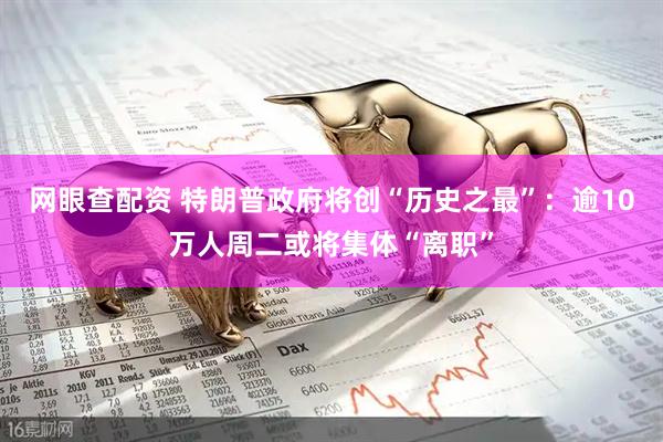 网眼查配资 特朗普政府将创“历史之最”：逾10万人周二或将集体“离职”