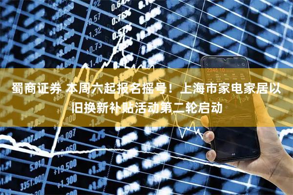 蜀商证券 本周六起报名摇号！上海市家电家居以旧换新补贴活动第二轮启动