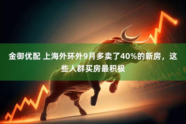 金御优配 上海外环外9月多卖了40%的新房，这些人群买房最积极
