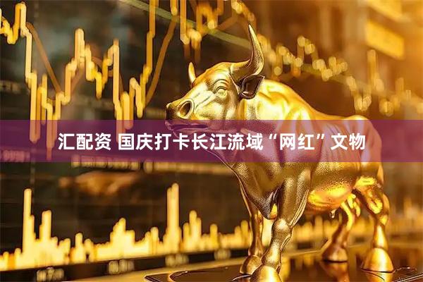 汇配资 国庆打卡长江流域“网红”文物