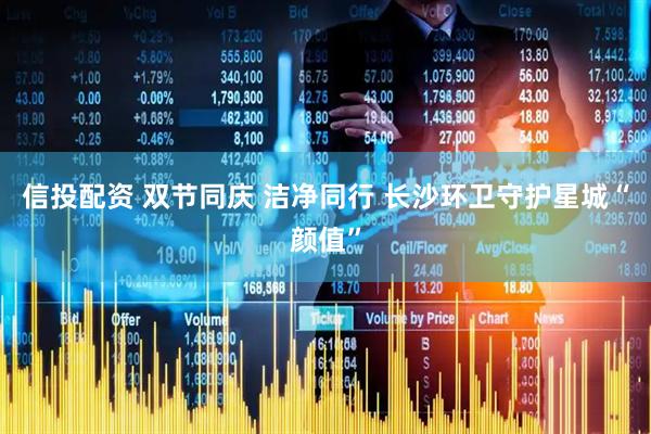 信投配资 双节同庆 洁净同行 长沙环卫守护星城“颜值”