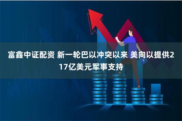 富鑫中证配资 新一轮巴以冲突以来 美向以提供217亿美元军事支持
