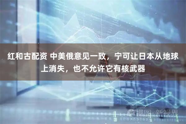 红和古配资 中美俄意见一致，宁可让日本从地球上消失，也不允许它有核武器