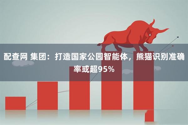 配查网 集团：打造国家公园智能体，熊猫识别准确率或超95%