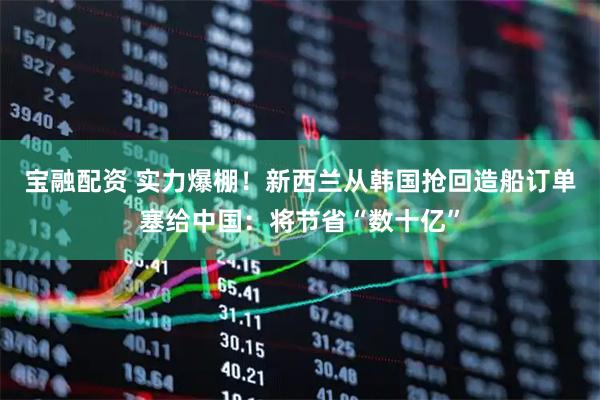 宝融配资 实力爆棚！新西兰从韩国抢回造船订单塞给中国：将节省“数十亿”