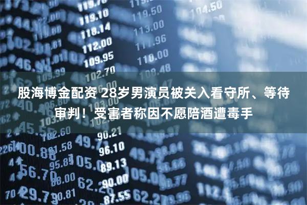 股海博金配资 28岁男演员被关入看守所、等待审判！受害者称因不愿陪酒遭毒手
