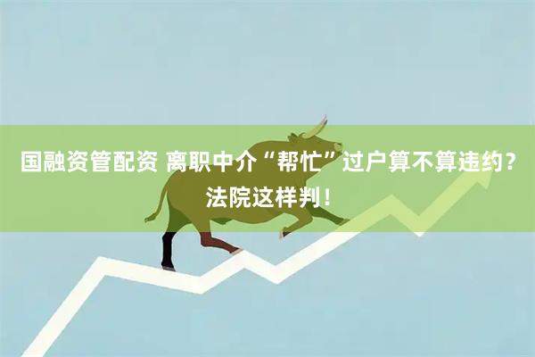 国融资管配资 离职中介“帮忙”过户算不算违约？法院这样判！