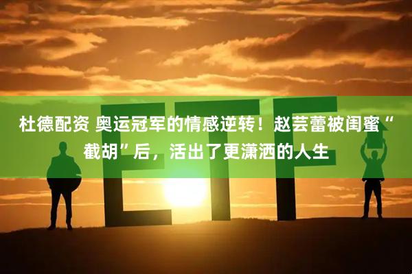 杜德配资 奥运冠军的情感逆转！赵芸蕾被闺蜜“截胡”后，活出了更潇洒的人生