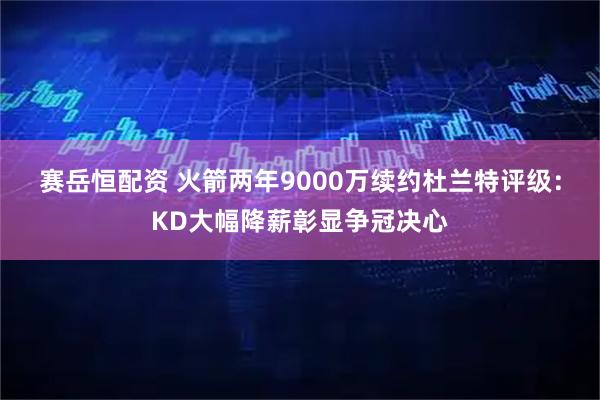 赛岳恒配资 火箭两年9000万续约杜兰特评级：KD大幅降薪彰显争冠决心