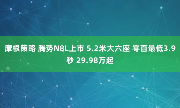 摩根策略 腾势N8L上市 5.2米大六座 零百最低3.9秒 29.98万起