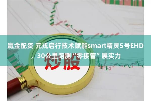 赢金配资 元戎启行技术赋能smart精灵5号EHD,30公里路测“零接管”展实力