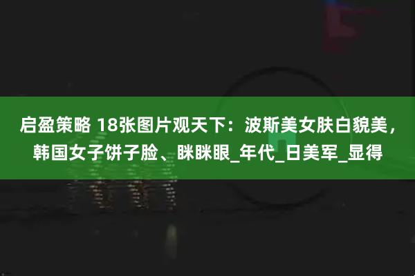 启盈策略 18张图片观天下：波斯美女肤白貌美，韩国女子饼子脸、眯眯眼_年代_日美军_显得