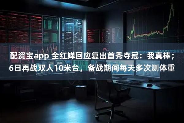 配资宝app 全红婵回应复出首秀夺冠：我真棒；6日再战双人10米台，备战期间每天多次测体重