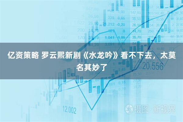 亿资策略 罗云熙新剧《水龙吟》看不下去，太莫名其妙了