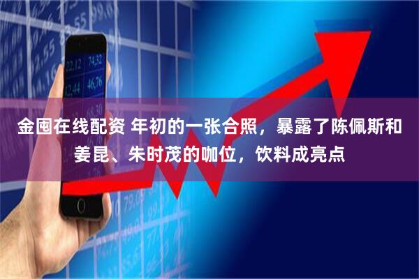 金囤在线配资 年初的一张合照，暴露了陈佩斯和姜昆、朱时茂的咖位，饮料成亮点