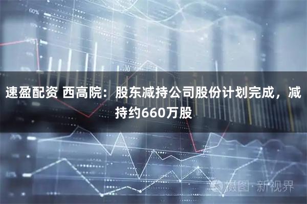 速盈配资 西高院：股东减持公司股份计划完成，减持约660万股