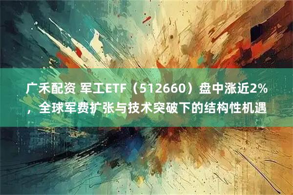 广禾配资 军工ETF（512660）盘中涨近2%，全球军费扩张与技术突破下的结构性机遇