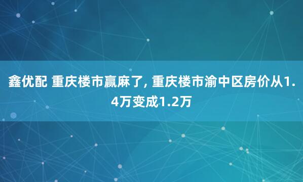 鑫优配 重庆楼市赢麻了, 重庆楼市渝中区房价从1.4万变成1.2万