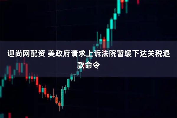 迎尚网配资 美政府请求上诉法院暂缓下达关税退款命令